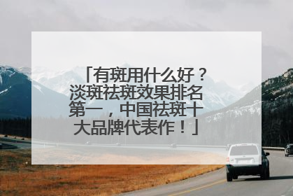 有斑用什么好？淡斑祛斑效果排名第一，中国祛斑十大品牌代表作！