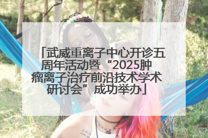武威重离子中心开诊五周年活动暨“2025肿瘤离子治疗前沿技术学术研讨会”成功举办
