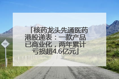 核药龙头先通医药港股递表：一款产品已商业化，两年累计亏损超4.6亿元