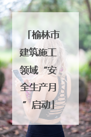 榆林市建筑施工领域“安全生产月”启动