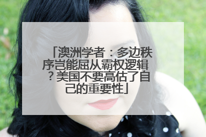 澳洲学者：多边秩序岂能屈从霸权逻辑？美国不要高估了自己的重要性