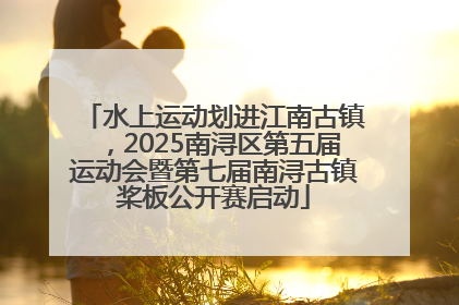 水上运动划进江南古镇，2025南浔区第五届运动会暨第七届南浔古镇桨板公开赛启动