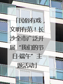 民俗有戏，文明有范！长沙全市广泛开展“我们的节日·端午”主题活动