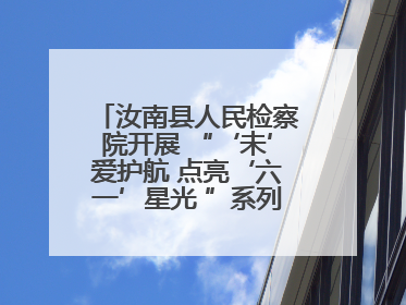 汝南县人民检察院开展 “‘未’爱护航 点亮‘六一’星光 ”系列普法活动