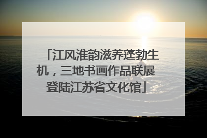 江风淮韵滋养蓬勃生机，三地书画作品联展登陆江苏省文化馆