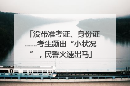 没带准考证、身份证……考生频出“小状况”，民警火速出马