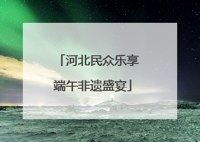 河北民众乐享端午非遗盛宴