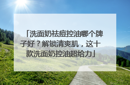 洗面奶祛痘控油哪个牌子好？解锁清爽肌，这十款洗面奶控油超给力