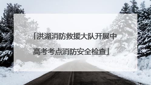 洪湖消防救援大队开展中高考考点消防安全检查