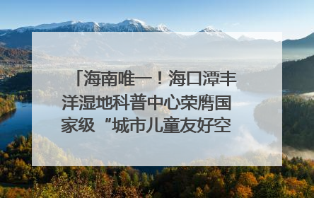 海南唯一！海口潭丰洋湿地科普中心荣膺国家级“城市儿童友好空间建设园区”称号