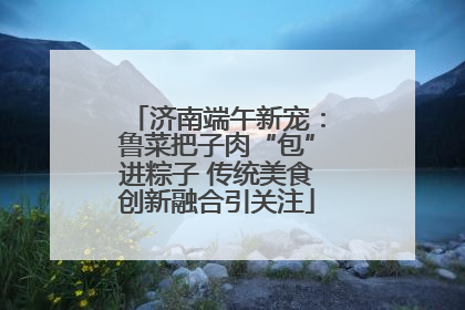 济南端午新宠：鲁菜把子肉“包”进粽子 传统美食创新融合引关注