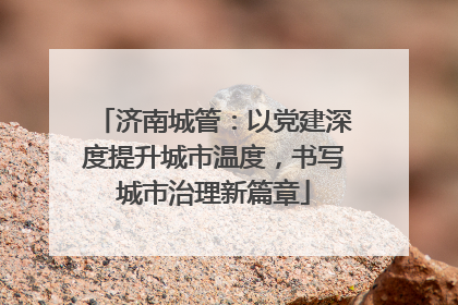 济南城管：以党建深度提升城市温度，书写城市治理新篇章
