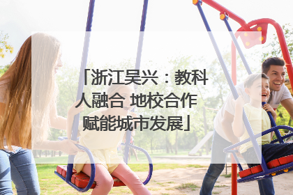 浙江吴兴：教科人融合 地校合作赋能城市发展