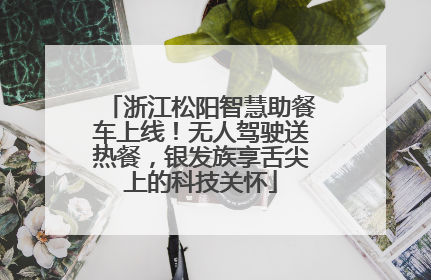 浙江松阳智慧助餐车上线！无人驾驶送热餐，银发族享舌尖上的科技关怀
