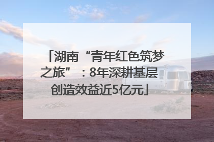 湖南“青年红色筑梦之旅”：8年深耕基层创造效益近5亿元
