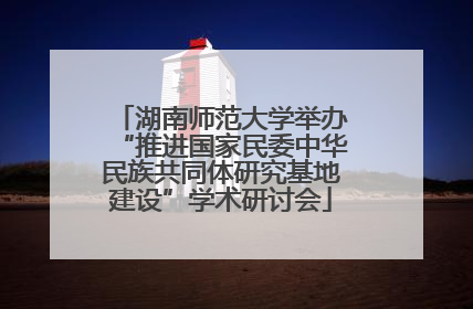 湖南师范大学举办“推进国家民委中华民族共同体研究基地建设”学术研讨会