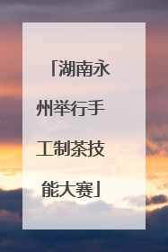 湖南永州举行手工制茶技能大赛