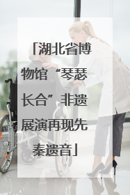 湖北省博物馆“琴瑟长合”非遗展演再现先秦遗音