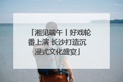 湘见端午丨好戏轮番上演 长沙打造沉浸式文化盛宴