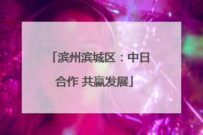 滨州滨城区：中日合作 共赢发展