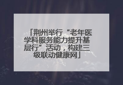 荆州举行“老年医学科服务能力提升基层行”活动，构建三级联动健康网