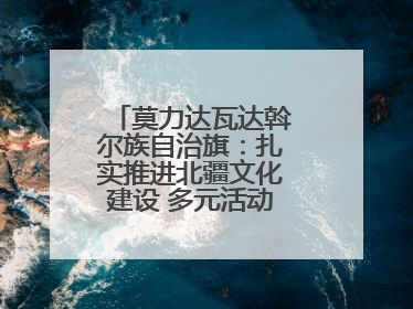 莫力达瓦达斡尔族自治旗：扎实推进北疆文化建设 多元活动点亮群众生活