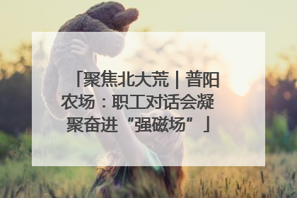 聚焦北大荒｜普阳农场：职工对话会凝聚奋进“强磁场”