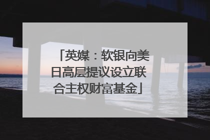 英媒：软银向美日高层提议设立联合主权财富基金
