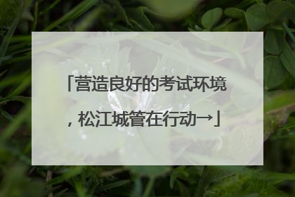 营造良好的考试环境，松江城管在行动→