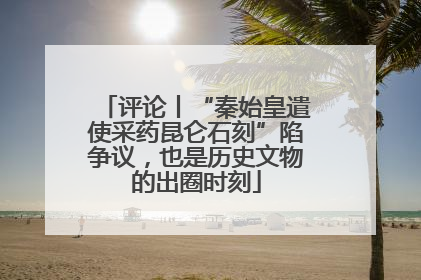 评论丨“秦始皇遣使采药昆仑石刻”陷争议，也是历史文物的出圈时刻