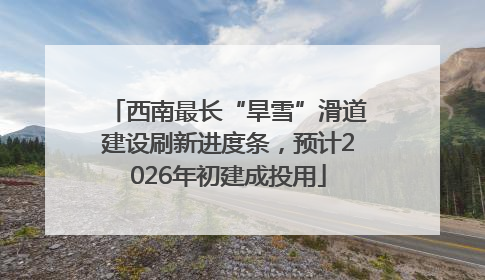 西南最长“旱雪”滑道建设刷新进度条，预计2026年初建成投用