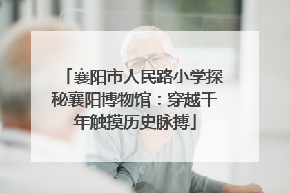 襄阳市人民路小学探秘襄阳博物馆：穿越千年触摸历史脉搏