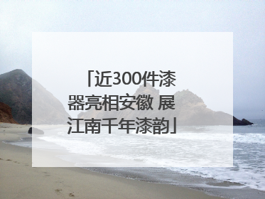 近300件漆器亮相安徽 展江南千年漆韵