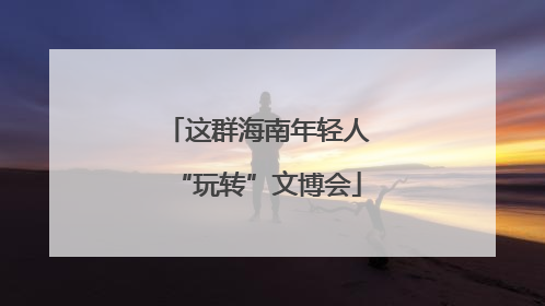 这群海南年轻人“玩转”文博会
