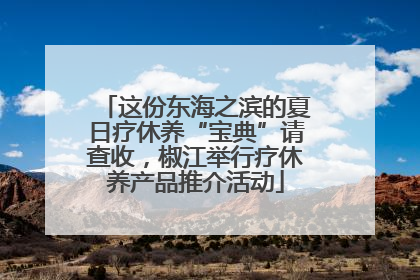 这份东海之滨的夏日疗休养“宝典”请查收，椒江举行疗休养产品推介活动