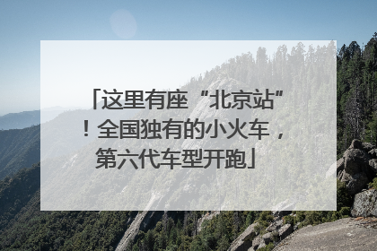 这里有座“北京站”！全国独有的小火车，第六代车型开跑