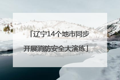 辽宁14个地市同步开展消防安全大演练