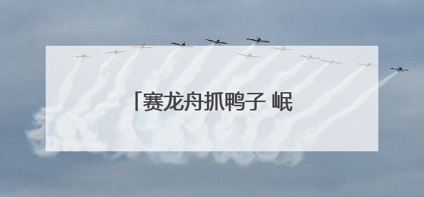 赛龙舟抓鸭子 岷江青神段千年东坡婚俗“活态”重现