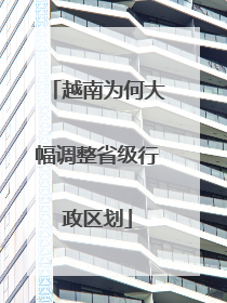 越南为何大幅调整省级行政区划