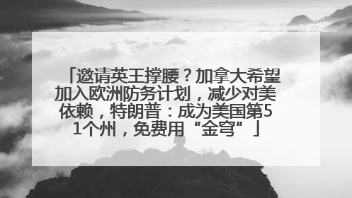 邀请英王撑腰？加拿大希望加入欧洲防务计划，减少对美依赖，特朗普：成为美国第51个州，免费用“金穹”