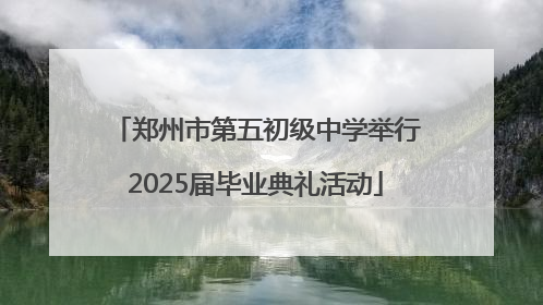 郑州市第五初级中学举行2025届毕业典礼活动