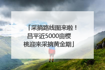 采摘路线图来啦！昌平近5000亩樱桃迎来采摘黄金期