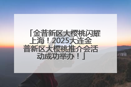 金普新区大樱桃闪耀上海！2025大连金普新区大樱桃推介会活动成功举办！