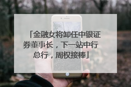 金融女将卸任中银证券董事长，下一站中行总行，周权接棒