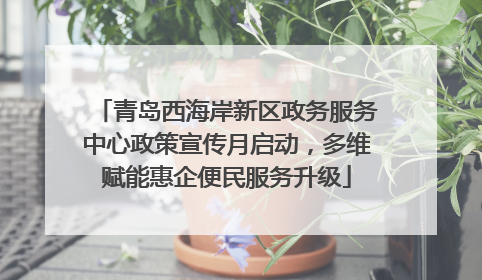 青岛西海岸新区政务服务中心政策宣传月启动，多维赋能惠企便民服务升级