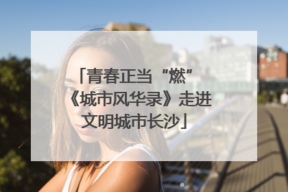 青春正当“燃” 《城市风华录》走进文明城市长沙