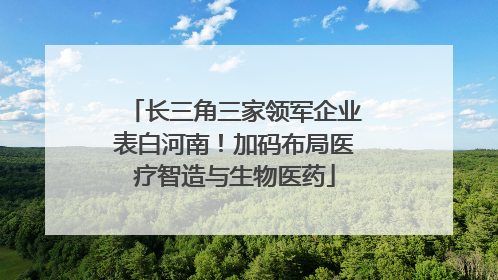 长三角三家领军企业表白河南！加码布局医疗智造与生物医药