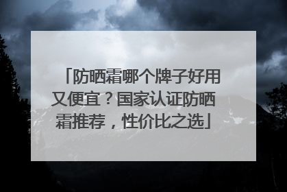 防晒霜哪个牌子好用又便宜？国家认证防晒霜推荐，性价比之选