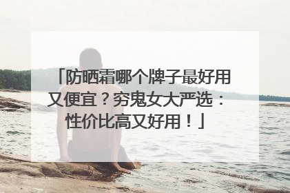防晒霜哪个牌子最好用又便宜？穷鬼女大严选：性价比高又好用！