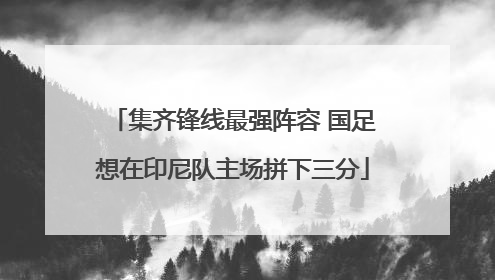 集齐锋线最强阵容 国足想在印尼队主场拼下三分
